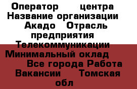 Оператор Call-центра › Название организации ­ Акадо › Отрасль предприятия ­ Телекоммуникации › Минимальный оклад ­ 30 000 - Все города Работа » Вакансии   . Томская обл.